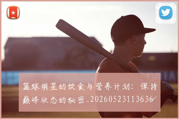篮球明星的饮食与营养计划：保持巅峰状态的秘密_20260523113636