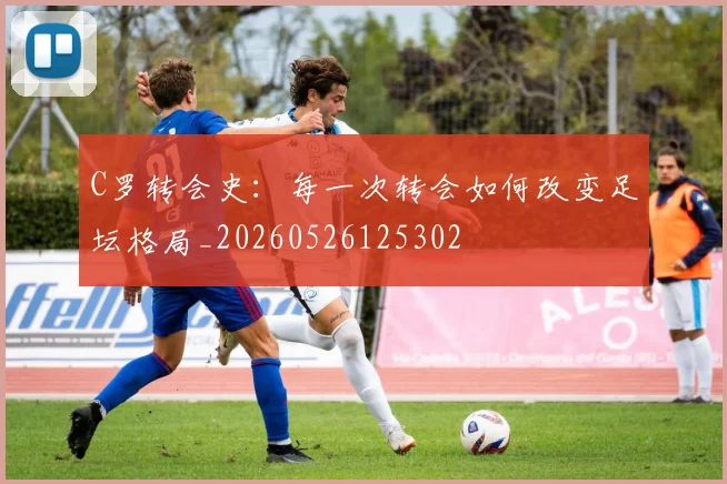 C罗转会史：每一次转会如何改变足坛格局_20260526125302