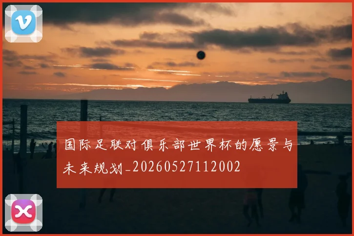 国际足联对俱乐部世界杯的愿景与未来规划_20260527112002