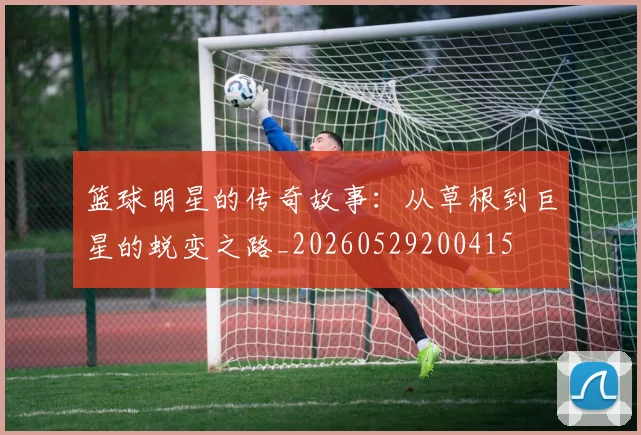篮球明星的传奇故事：从草根到巨星的蜕变之路_20260529200415