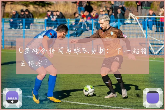 C罗转会传闻与球队分析:下一站将去何方?