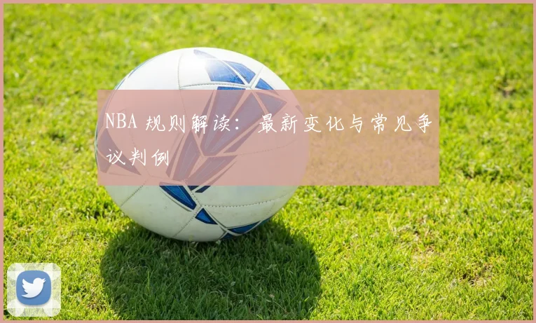 NBA 规则解读：最新变化与常见争议判例